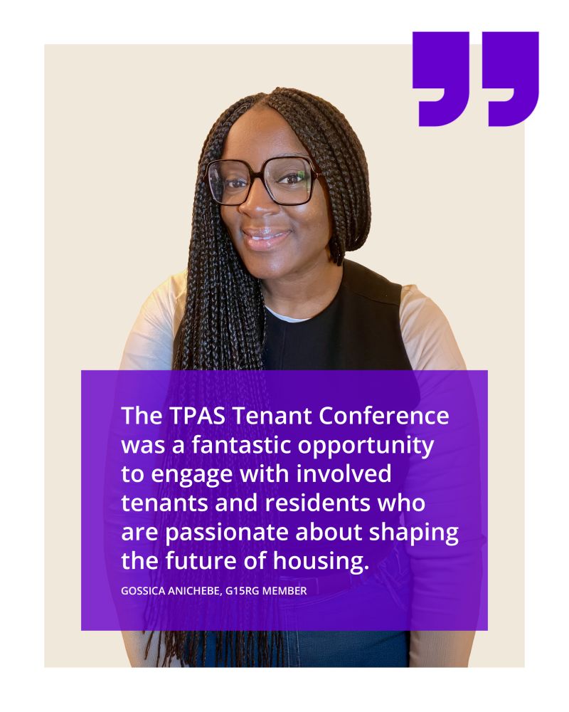 The TPAS Tenant Conference was a fantastic opportunity to engage with involved tenants and residents who are passionate about shaping the future of housing. - Gossica Anichebe, G15 Resident Group member