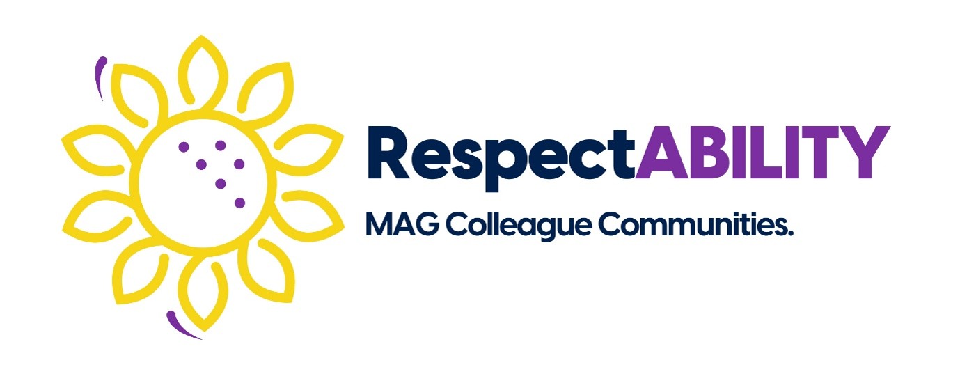 Graphic Symbol On the left side of the image is a stylised sunflower emblem, which is a globally recognised symbol for hidden disabilities. Design: The flower is drawn with clean, bright yellow outline strokes. It consists of a central circle surrounded by ten looping petals. Two small, curved purple accents float just outside the petals—one at the top left and one at the bottom. Details: Inside the central circle of the flower, there are six purple dots arranged in a diagonal pattern, subtly evoking Braille or a sense of unique configuration. Text and Typography To the right of the sunflower symbol, the text follows the established two-line hierarchy: Main Title: The word "RespectABILITY" is written in a bold, sans-serif typeface. "Respect" is coloured in the signature dark navy blue. "ABILITY" is capitalised and highlighted in a vibrant purple, emphasizing the focus on disability and accessibility. Subtitle: Positioned directly beneath, the phrase "MAG Colleague Communities." is rendered in a smaller, uniform font size, styled entirely in dark navy blue. Overall Impression: This logo represents a disability and accessibility colleague network. The combination of the sunflower graphic and the highlighted word "ABILITY" beautifully communicates support for physical, sensory, and hidden disabilities within the workplace.