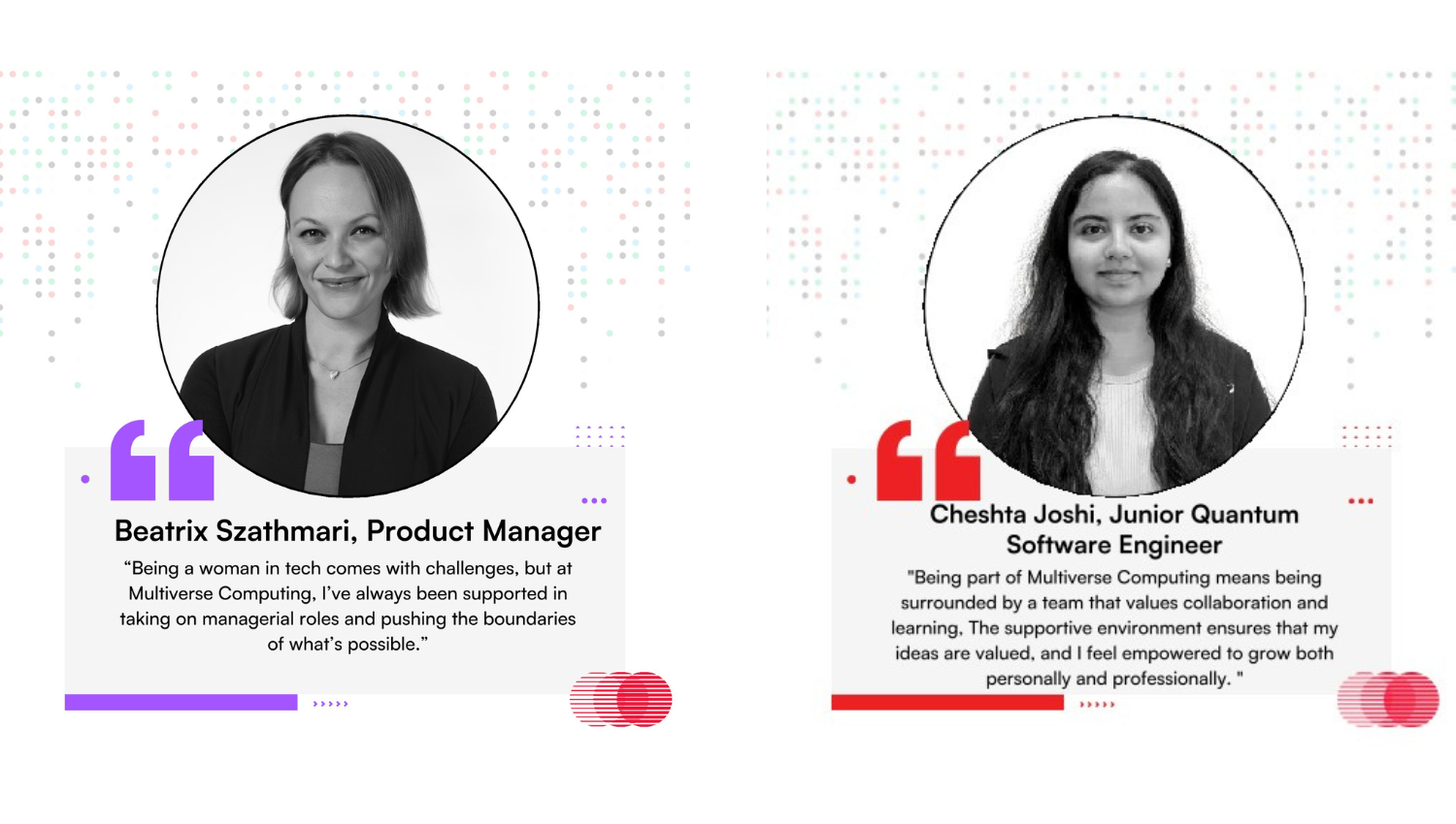 Left Profile Name & Title: Beatrix Szathmari, Product Manager  Quote:  "Being a woman in tech comes with challenges, but at Multiverse Computing, I&rsquo;ve always been supported in taking on managerial roles and pushing the boundaries of what&rsquo;s possible."  Design Accents: This section is framed with purple quotation marks and a subtle purple accent line at the bottom.  Right Profile Name & Title: Cheshta Joshi, Junior Quantum Software Engineer  Quote:  "Being part of Multiverse Computing means being surrounded by a team that values collaboration and learning. The supportive environment ensures that my ideas are valued, and I feel empowered to grow both personally and professionally."  Design Accents: This section features red quotation marks and a bold red accent line along the bottom.