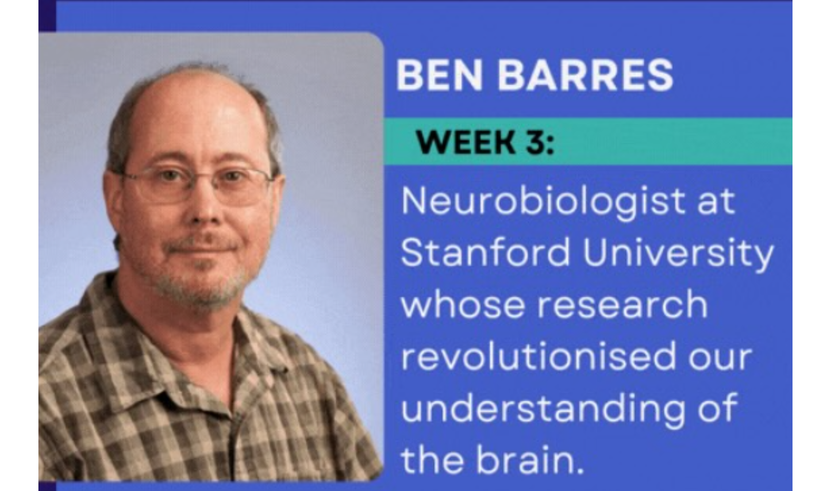 This image features Ben Barres, a seminal figure in the field of neuroscience. Text from the Image The text on the graphic reads: BEN BARRES WEEK 3: Neurobiologist at Stanford University whose research revolutionised our understanding of the brain.