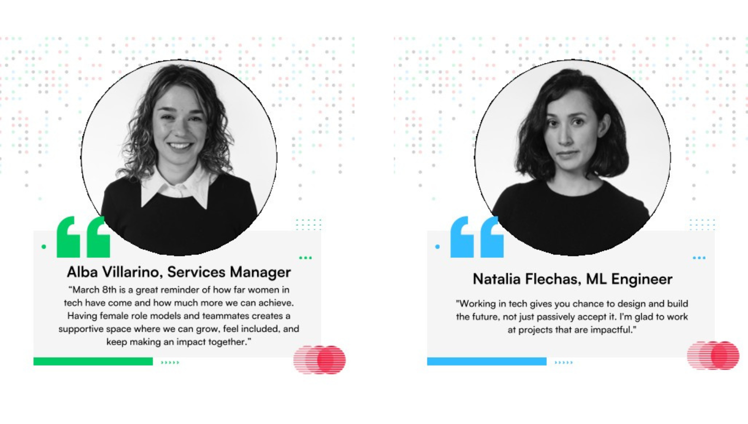 Left Profile Name & Title: Alba Villarino, Services Manager  Quote:  "March 8th is a great reminder of how far women in tech have come and how much more we can achieve. Having female role models and teammates creates a supportive space where we can grow, feel included, and keep making an impact together."  Design Accents: This section uses green quotation marks and a matching green accent line at the bottom.  Right Profile Name & Title: Natalia Flechas, ML Engineer  Quote:  "Working in tech gives you chance to design and build the future, not just passively accept it. I'm glad to work at projects that are impactful."  Design Accents: This section uses light blue quotation marks and a matching light blue accent line at the bottom.