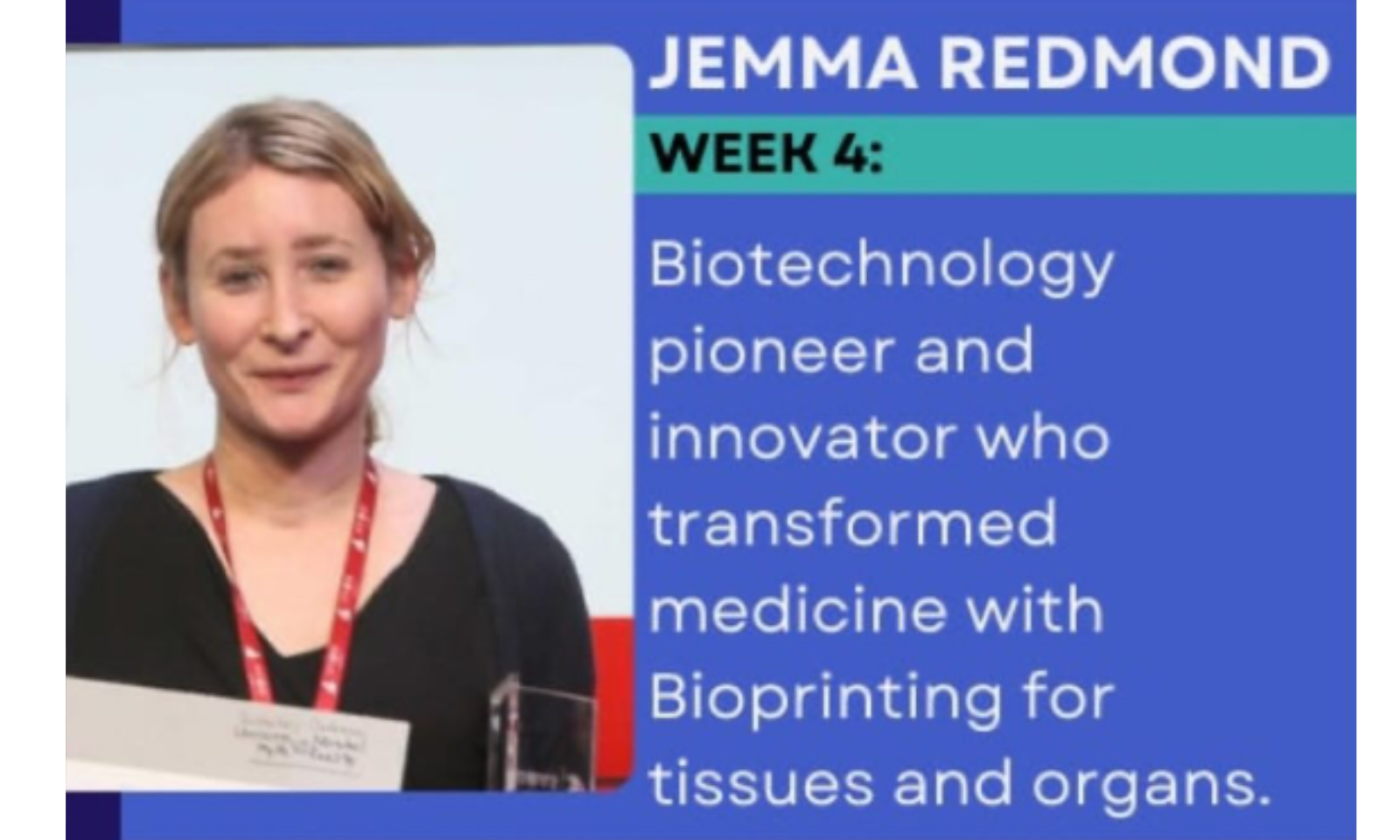 This image focuses on Jemma Redmond, an innovator in the biotechnology sector. Text from the Image The text provided in the graphic is as follows: JEMMA REDMOND WEEK 4: Biotechnology pioneer and innovator who transformed medicine with Bioprinting for tissues and organs.