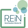 This image displays the official logo for REiN, which stands for Racial Equality in Nuclear UK.  Text: The acronym "REiN" is written prominently in a dark teal, modern sans-serif typeface, with a lowercase 'i'. Directly underneath, the full name "Racial Equality in Nuclear UK" appears in a smaller, bold, matching dark teal font.  Framing: The central text is framed by an open, rounded rectangle in a muted sage green, featuring diagonal gaps at the top-right and bottom-left corners.  Graphic Elements: Emerging from the top-right corner is a cluster of overlapping circles in soft pastel shades of light green, teal, and sky blue. The lowercase 'i' in "REiN" incorporates one of these light blue dots as its dot, creating a cohesive visual link between the text and the graphic accents.